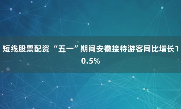 短线股票配资 “五一”期间安徽接待游客同比增长10.5%