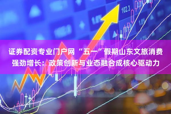 证券配资专业门户网 “五一”假期山东文旅消费强劲增长：政策创新与业态融合成核心驱动力