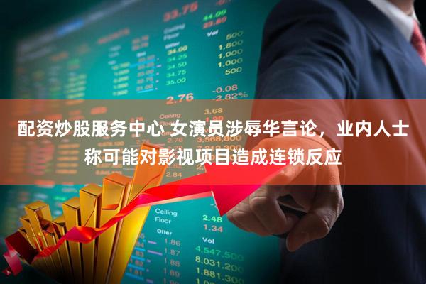 配资炒股服务中心 女演员涉辱华言论，业内人士称可能对影视项目造成连锁反应