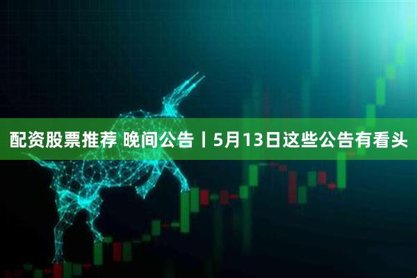 配资股票推荐 晚间公告丨5月13日这些公告有看头