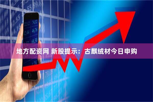 地方配资网 新股提示：古麒绒材今日申购