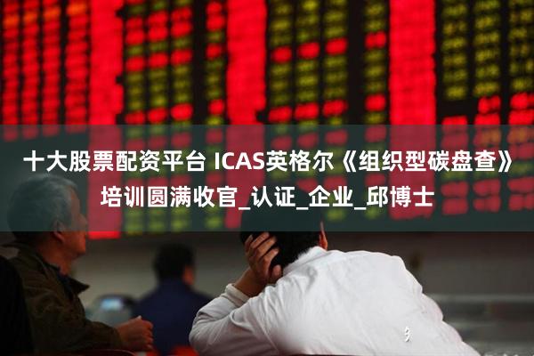 十大股票配资平台 ICAS英格尔《组织型碳盘查》培训圆满收官_认证_企业_邱博士
