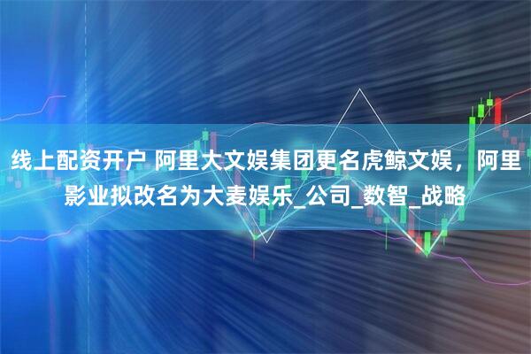 线上配资开户 阿里大文娱集团更名虎鲸文娱，阿里影业拟改名为大麦娱乐_公司_数智_战略