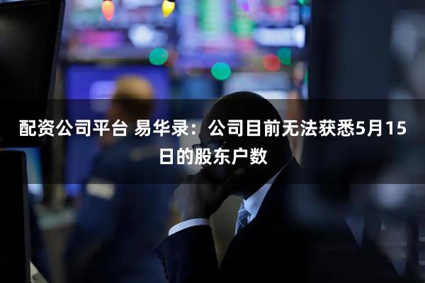 配资公司平台 易华录：公司目前无法获悉5月15日的股东户数