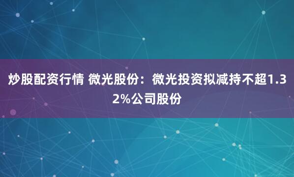 炒股配资行情 微光股份：微光投资拟减持不超1.32%公司股份