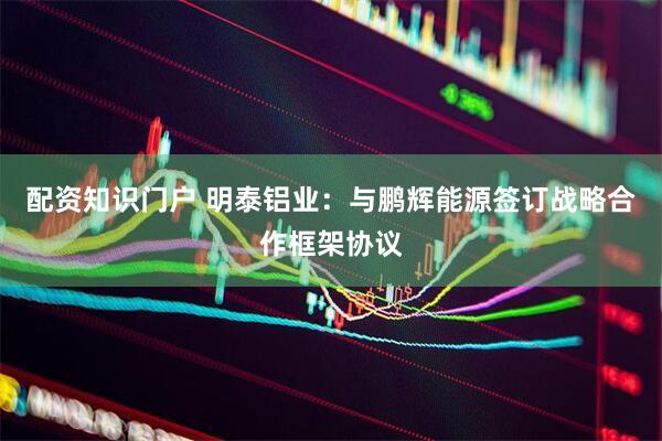 配资知识门户 明泰铝业：与鹏辉能源签订战略合作框架协议