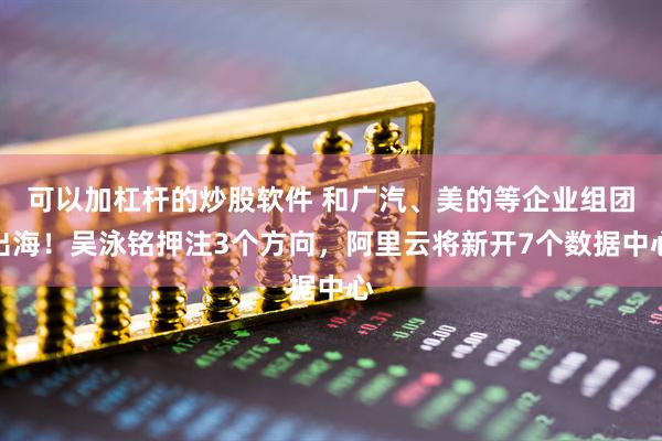 可以加杠杆的炒股软件 和广汽、美的等企业组团出海！吴泳铭押注3个方向，阿里云将新开7个数据中心