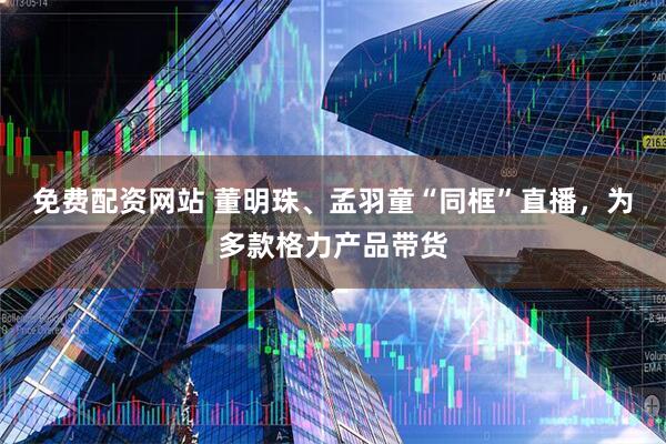免费配资网站 董明珠、孟羽童“同框”直播，为多款格力产品带货