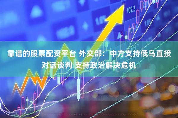 靠谱的股票配资平台 外交部：中方支持俄乌直接对话谈判 支持政治解决危机