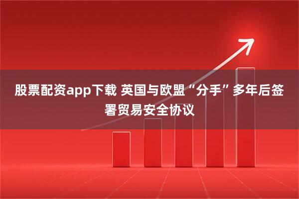 股票配资app下载 英国与欧盟“分手”多年后签署贸易安全协议