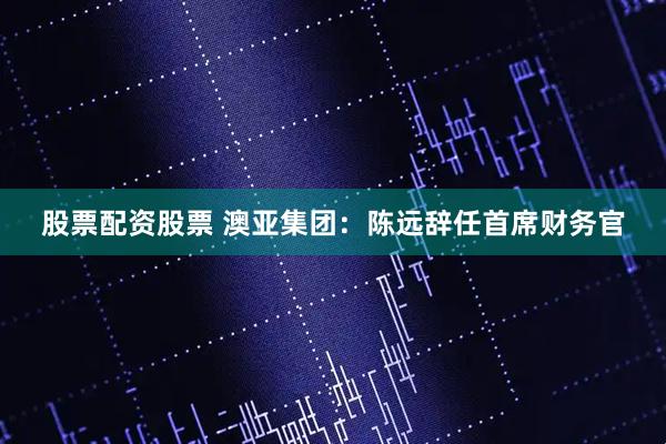 股票配资股票 澳亚集团：陈远辞任首席财务官