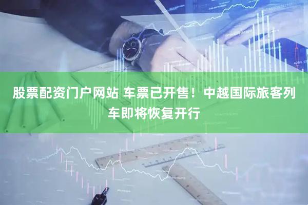 股票配资门户网站 车票已开售！中越国际旅客列车即将恢复开行