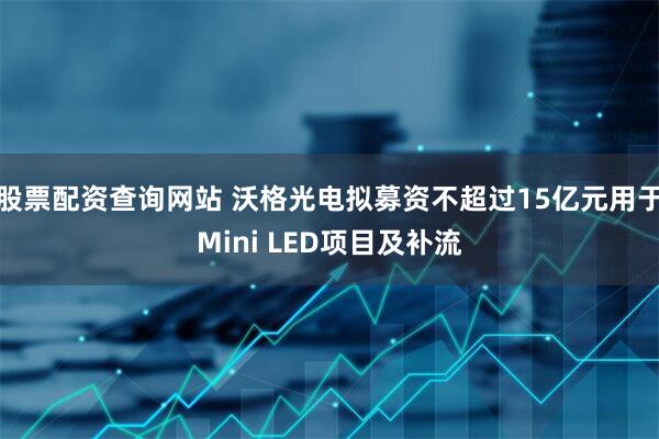股票配资查询网站 沃格光电拟募资不超过15亿元用于Mini LED项目及补流
