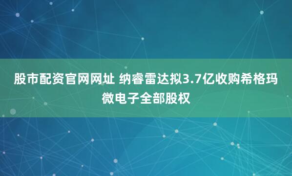 股市配资官网网址 纳睿雷达拟3.7亿收购希格玛微电子全部股权