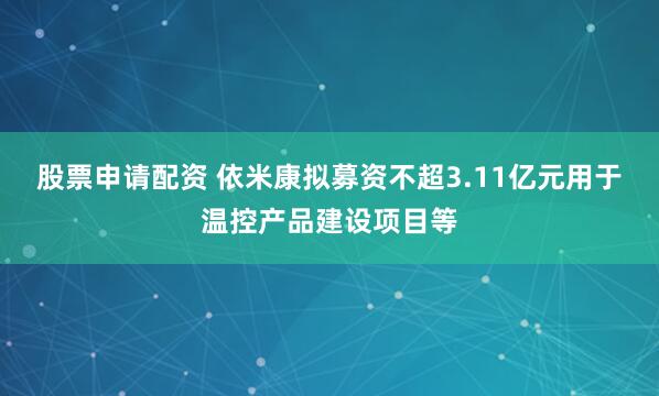 股票申请配资 依米康拟募资不超3.11亿元用于温控产品建设项目等