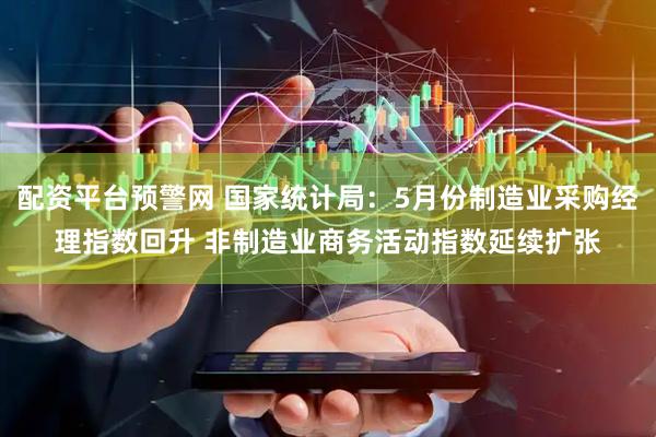 配资平台预警网 国家统计局：5月份制造业采购经理指数回升 非制造业商务活动指数延续扩张