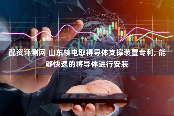 配资评测网 山东核电取得导体支撑装置专利, 能够快速的将导体进行安装