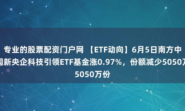 专业的股票配资门户网 【ETF动向】6月5日南方中证国新央企科技引领ETF基金涨0.97%，份额减少5050万份