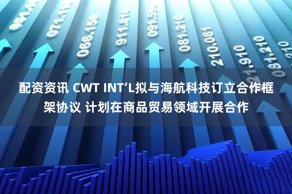 配资资讯 CWT INT‘L拟与海航科技订立合作框架协议 计划在商品贸易领域开展合作