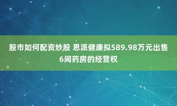 股市如何配资炒股 思派健康拟589.98万元出售6间药房的经营权
