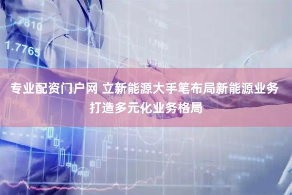 专业配资门户网 立新能源大手笔布局新能源业务 打造多元化业务格局