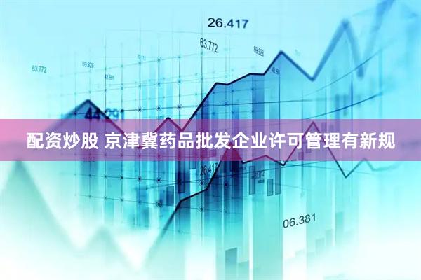 配资炒股 京津冀药品批发企业许可管理有新规