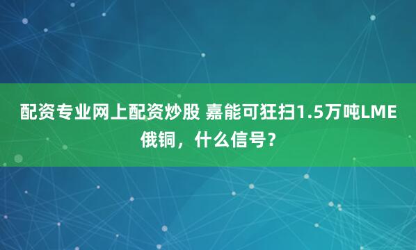 配资专业网上配资炒股 嘉能可狂扫1.5万吨LME俄铜，什么信号？
