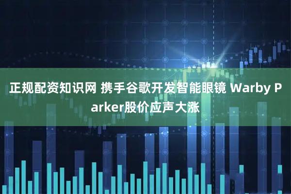 正规配资知识网 携手谷歌开发智能眼镜 Warby Parker股价应声大涨