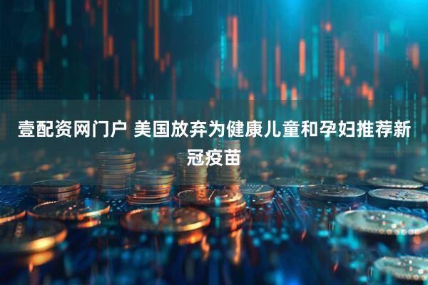 壹配资网门户 美国放弃为健康儿童和孕妇推荐新冠疫苗
