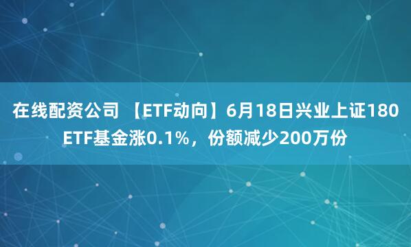 在线配资公司 【ETF动向】6月18日兴业上证180ETF基金涨0.1%，份额减少200万份