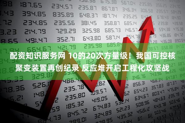 配资知识服务网 10的20次方量级！我国可控核聚变装置再创纪录 反应堆开启工程化攻坚战