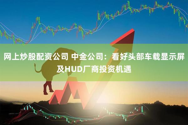 网上炒股配资公司 中金公司：看好头部车载显示屏及HUD厂商投资机遇