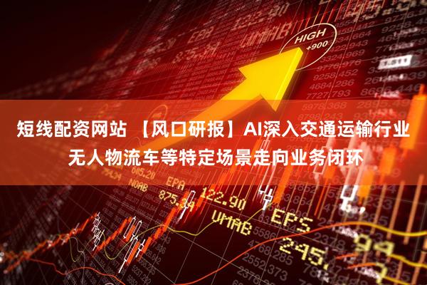 短线配资网站 【风口研报】AI深入交通运输行业 无人物流车等特定场景走向业务闭环