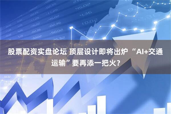 股票配资实盘论坛 顶层设计即将出炉 “AI+交通运输”要再添一把火？