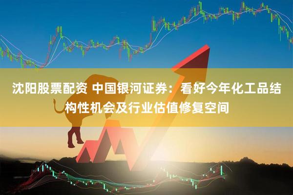 沈阳股票配资 中国银河证券：看好今年化工品结构性机会及行业估值修复空间