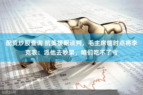 配资炒股查询 抗美援朝谈判，毛主席临时点将李克农：派他去吵架，咱们吃不了亏