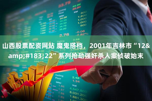 山西股票配资网站 魔鬼搭档，2001年吉林市“12&#183;22”系列抢劫强奸杀人案侦破始末