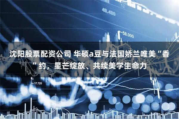 沈阳股票配资公司 华硕a豆与法国娇兰唯美“香”约，星芒绽放、共续美学生命力