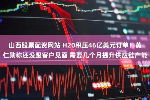 山西股票配资网站 H20积压46亿美元订单！黄仁勋称还没跟客户见面 需要几个月提升供应链产能