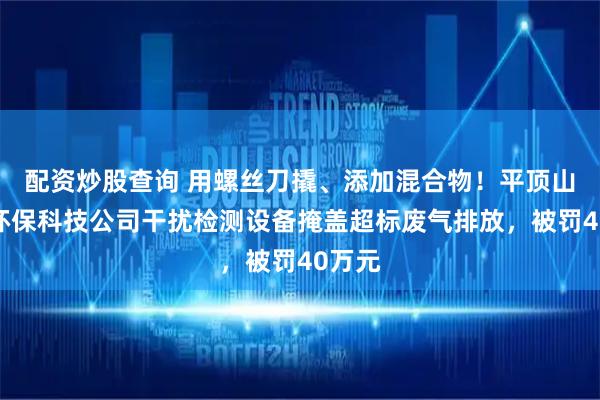 配资炒股查询 用螺丝刀撬、添加混合物！平顶山一家环保科技公司干扰检测设备掩盖超标废气排放，被罚40万元