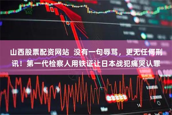 山西股票配资网站  没有一句辱骂，更无任何刑讯！第一代检察人用铁证让日本战犯痛哭认罪