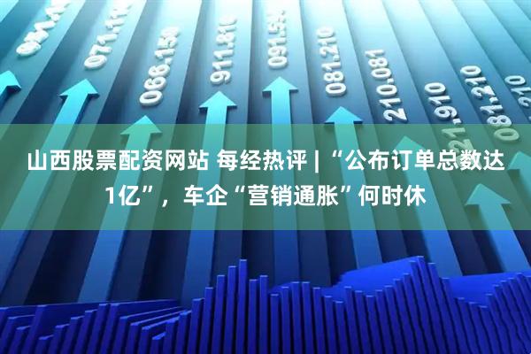 山西股票配资网站 每经热评 | “公布订单总数达1亿”，车企“营销通胀”何时休