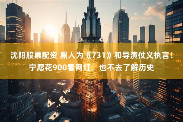 沈阳股票配资 黑人为《731》和导演仗义执言！宁愿花900看网红，也不去了解历史