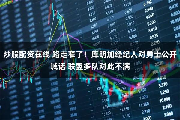 炒股配资在线 路走窄了！库明加经纪人对勇士公开喊话 联盟多队对此不满