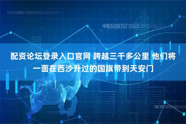 配资论坛登录入口官网 跨越三千多公里 他们将一面在西沙升过的国旗带到天安门