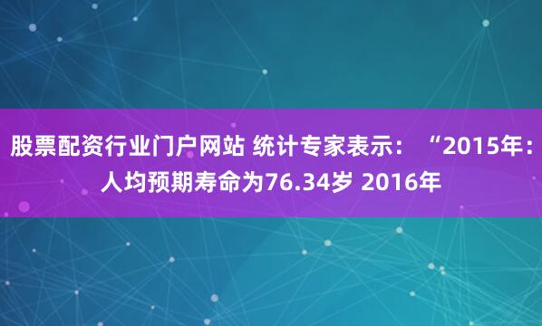 股票配资行业门户网站 统计专家表示： “2015年：人均预期寿命为76.34岁 2016年